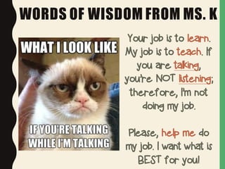 WORDS OF WISDOM FROM MS. K
Your job is to learn.
My job is to teach. If
you are talking,
you’re NOT listening;
therefore, I’m not
doing my job.
Please, help me do
my job. I want what is
BEST for you!
 