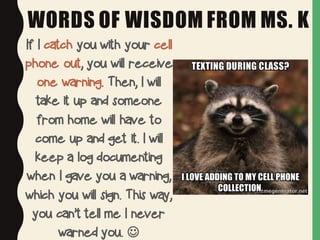 WORDS OF WISDOM FROM MS. K
If I catch you with your cell
phone out, you will receive
one warning. Then, I will
take it up and someone
from home will have to
come up and get it. I will
keep a log documenting
when I gave you a warning,
which you will sign. This way,
you can’t tell me I never
warned you. J
 