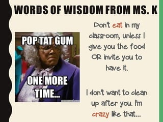 WORDS OF WISDOM FROM MS. K
Don’t eat in my
classroom, unless I
give you the food
OR invite you to
have it.
I don’t want to clean
up after you. I’m
crazy like that…
 