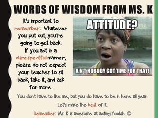 WORDS OF WISDOM FROM MS. K
You don’t have to like me, but you do have to be in here all year.
Let’s make the best of it.
Remember: Ms. K is awesome at acting foolish. J
It’s important to
remember: Whatever
you put out, you’re
going to get back.
If you act in a
disrespectful manner,
please do not expect
your teacher to sit
back, take it, and ask
for more.
 