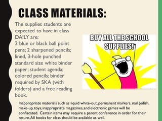 CLASS MATERIALS:
The supplies students are
expected to have in class
DAILY are:
2 blue or black ball point
pens; 2 sharpened pencils;
lined, 3-hole punched
standard size white binder
paper; student agenda;
colored pencils; binder
required by SKA (with
folders) and a free reading
book.
Inappropriate materials such as liquid white-out, permanent markers, nail polish,
make-up, toys,inappropriate magazines,and electronic games will be
confiscated. Certain items may require a parent conference in order for their
return.All books for class should be available as well.
 