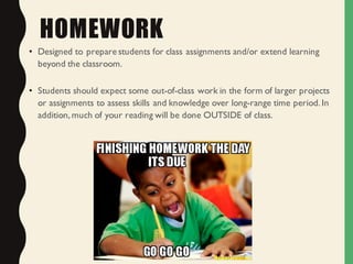 HOMEWORK
• Designed to prepare students for class assignments and/or extend learning
beyond the classroom.
• Students should expect some out-of-class work in the form of larger projects
or assignments to assess skills and knowledge over long-range time period.In
addition,much of your reading will be done OUTSIDE of class.
 