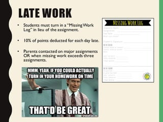 LATE WORK
• Students must turn in a “MissingWork
Log” in lieu of the assignment.
• 10% of points deducted for each day late.
• Parents contacted on major assignments
OR when missing work exceeds three
assignments.
 