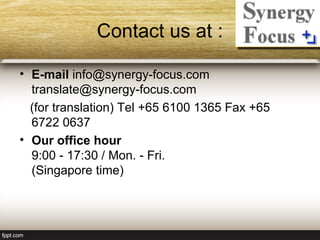 Contact us at :

• E-mail info@synergy-focus.com
  translate@synergy-focus.com
  (for translation) Tel +65 6100 1365 Fax +65
  6722 0637
• Our office hour
  9:00 - 17:30 / Mon. - Fri.
  (Singapore time)
 