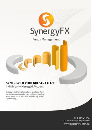 Funds Management
SYNERGY FX PHOENIX STRATEGY
Individually Managed Account
+61 2 8274 2600
(24 hours a day, 5 days a week)
Exposure to the higher returns available from
our unique access to foreign exchange trading
as an asset class with our proprietary macro
style trading.
www.synergyfx.com.au
FX
 