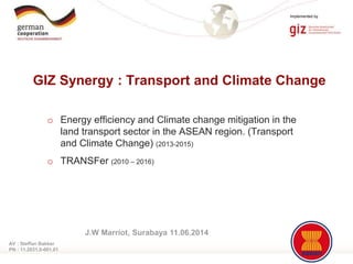 Page 1
Implemented by
o Energy efficiency and Climate change mitigation in the
land transport sector in the ASEAN region. (Transport
and Climate Change) (2013-2015)
o TRANSFer (2010 – 2016)
GIZ Synergy : Transport and Climate Change
AV : Steffan Bakker
PN : 11.2031.0-001.01
J.W Marriot, Surabaya 11.06.2014
 