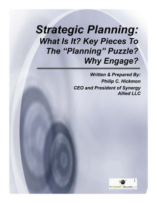 Strategic Planning:
What Is It? Key Pieces To
 The “Planning” Puzzle?
               g
            Why Engage?
              Written & Prepared By:
                   Philip C. Hickmon
        CEO and President of Synergy
                           Allied LLC




                                  1
 