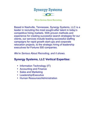  

Based in Nashville, Tennessee, Synergy Systems, LLC is a
leader in recruiting the most sought-after talent in today’s
competitive hiring markets. With proven methods and
experience for creating successful search strategies for our
clients, our services include leading successful staffing
campaigns for rapid growth start-ups and corporate
relocation projects, to the strategic hiring of leadership
executives for Fortune 500 companies.

We’re Serious About Recruiting, and it shows.

Synergy Systems, LLC Vertical Expertise:

       •   Information Technology (IT)
       •   Accounting and Finance
       •   Sales and Marketing
       •   Leadership/Executive
       •   Human Resources/Administration


	
  
 