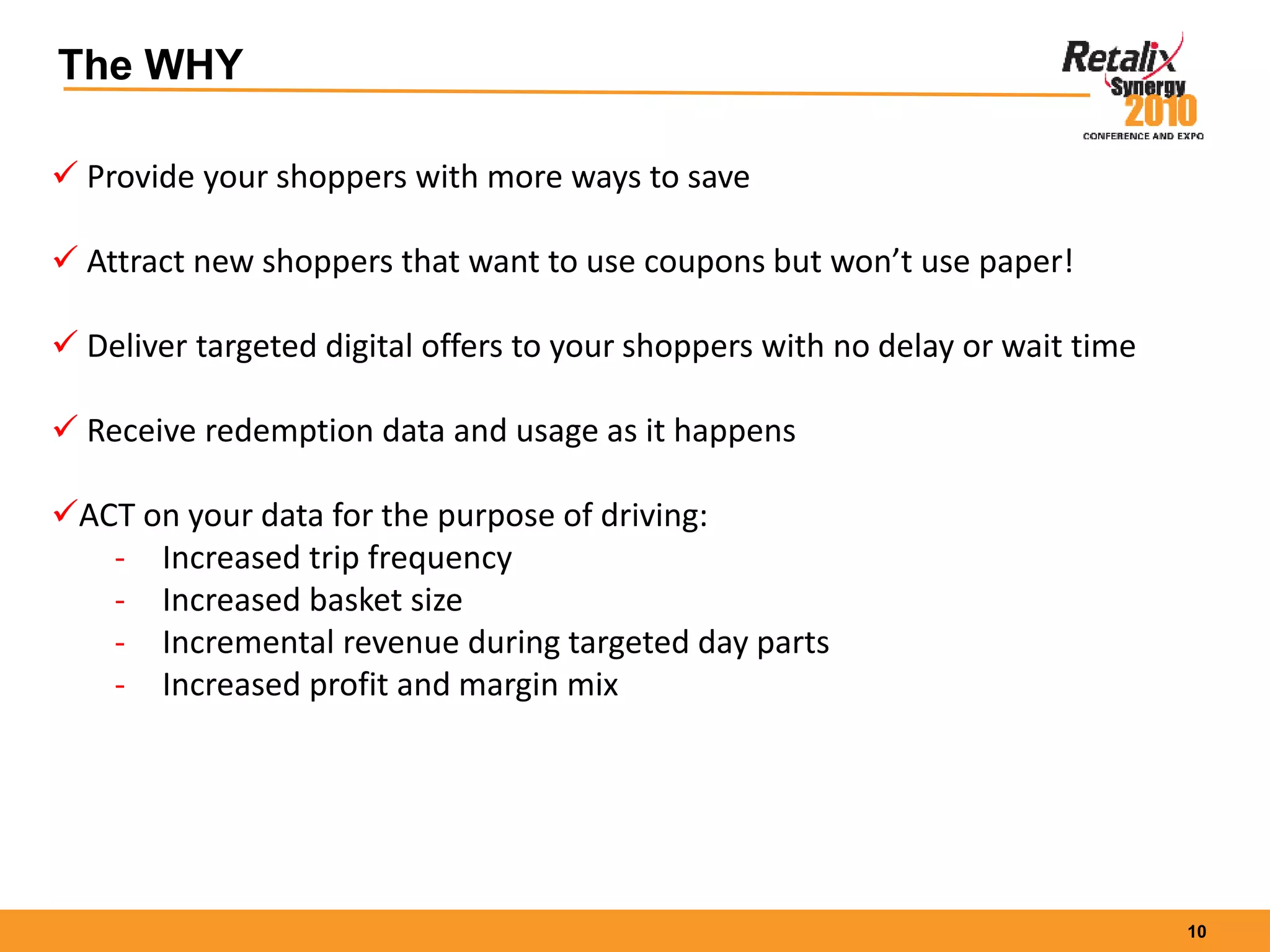 10
The WHY
 Provide your shoppers with more ways to save
 Attract new shoppers that want to use coupons but won’t use paper!
 Deliver targeted digital offers to your shoppers with no delay or wait time
 Receive redemption data and usage as it happens
ACT on your data for the purpose of driving:
- Increased trip frequency
- Increased basket size
- Incremental revenue during targeted day parts
- Increased profit and margin mix
 