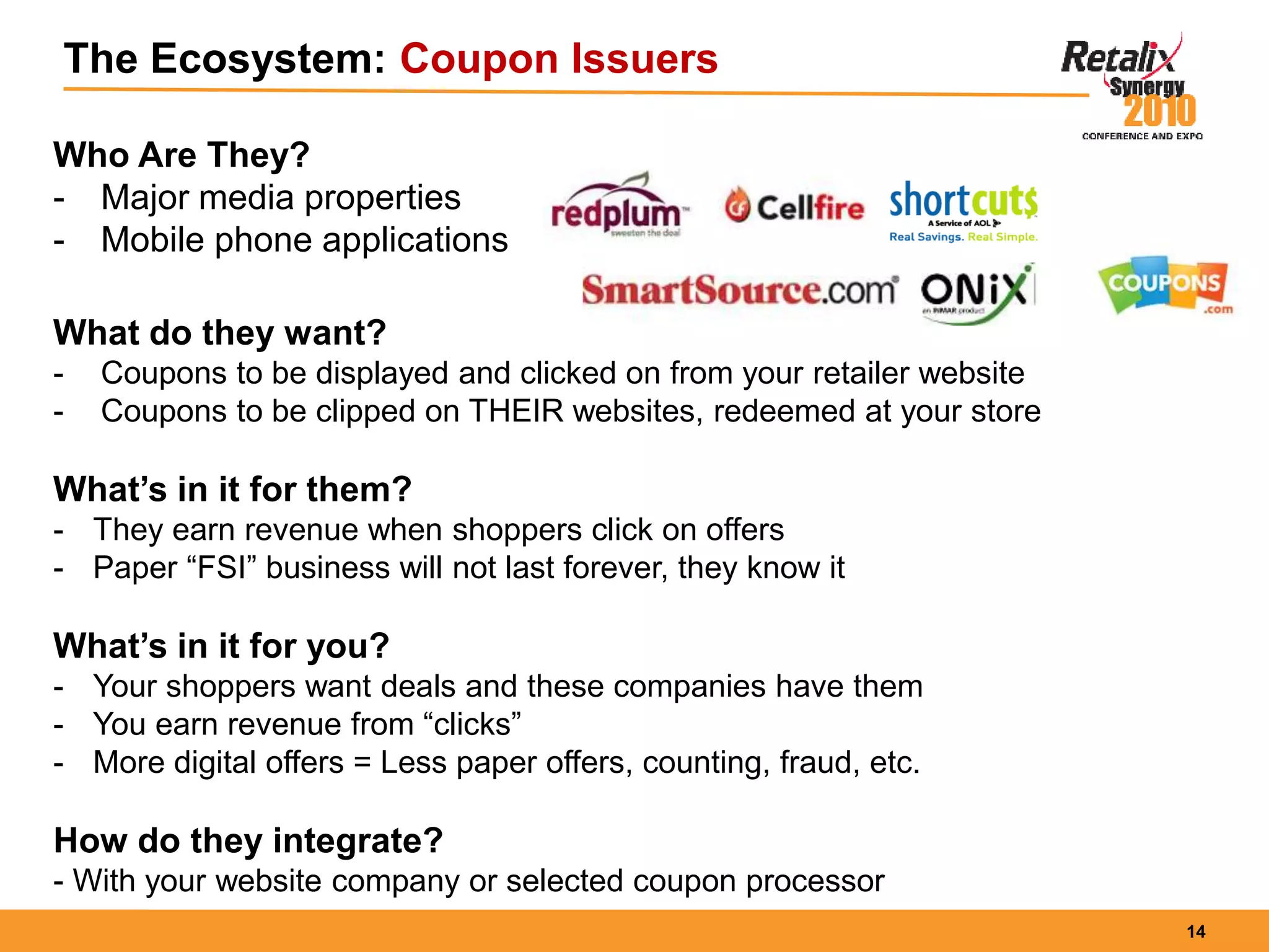 14
The Ecosystem: Coupon Issuers
Who Are They?
- Major media properties
- Mobile phone applications
What do they want?
- Coupons to be displayed and clicked on from your retailer website
- Coupons to be clipped on THEIR websites, redeemed at your store
What’s in it for them?
- They earn revenue when shoppers click on offers
- Paper “FSI” business will not last forever, they know it
What’s in it for you?
- Your shoppers want deals and these companies have them
- You earn revenue from “clicks”
- More digital offers = Less paper offers, counting, fraud, etc.
How do they integrate?
- With your website company or selected coupon processor
 
