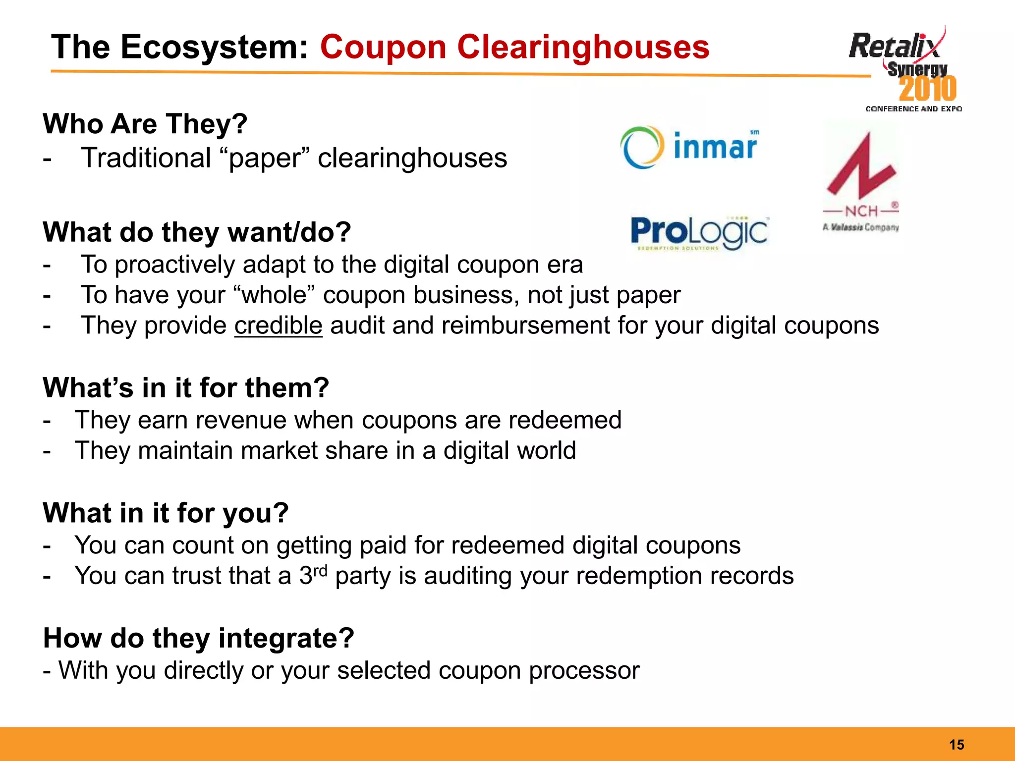 15
The Ecosystem: Coupon Clearinghouses
Who Are They?
- Traditional “paper” clearinghouses
What do they want/do?
- To proactively adapt to the digital coupon era
- To have your “whole” coupon business, not just paper
- They provide credible audit and reimbursement for your digital coupons
What’s in it for them?
- They earn revenue when coupons are redeemed
- They maintain market share in a digital world
What in it for you?
- You can count on getting paid for redeemed digital coupons
- You can trust that a 3rd party is auditing your redemption records
How do they integrate?
- With you directly or your selected coupon processor
 