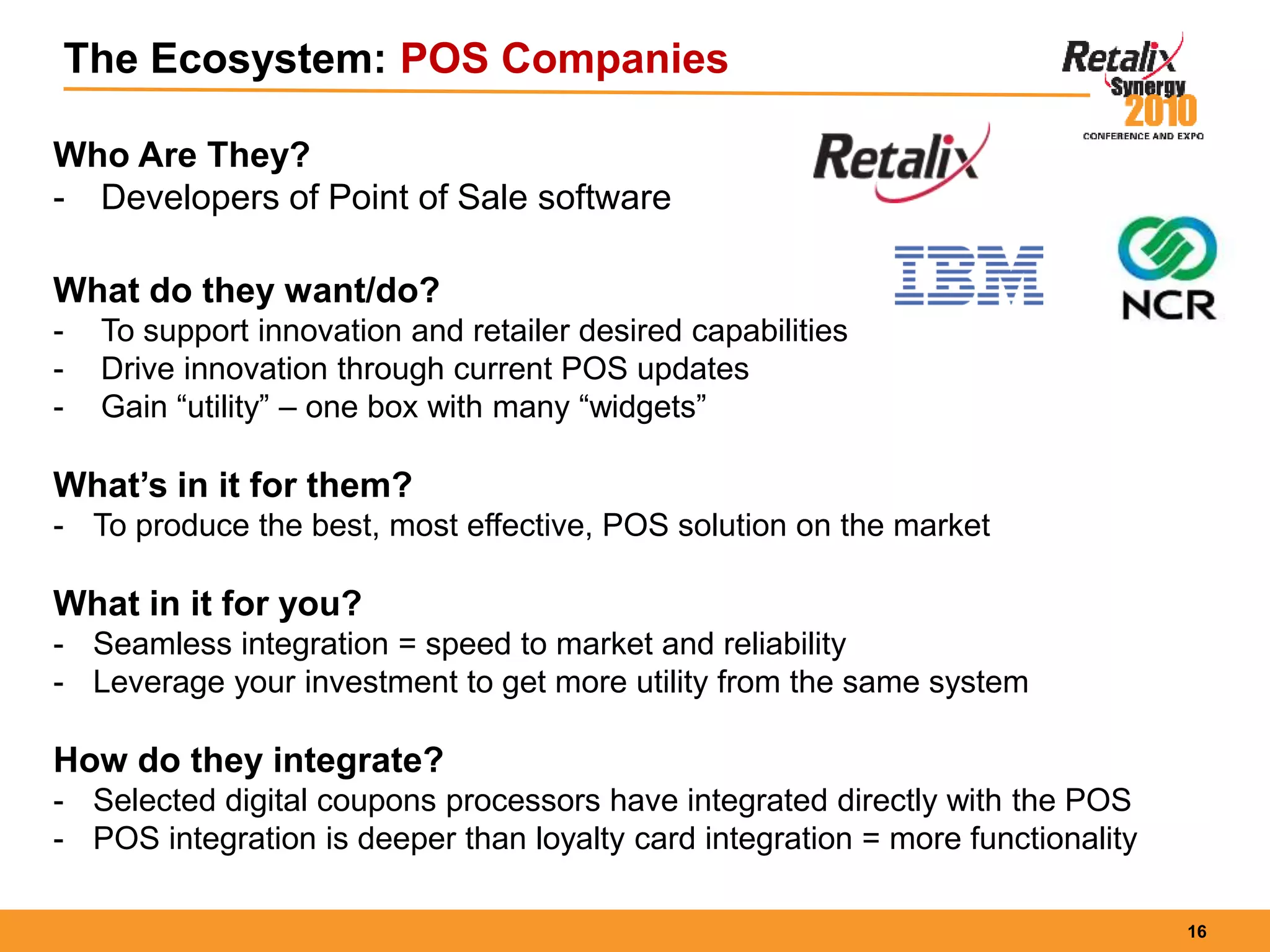 16
The Ecosystem: POS Companies
Who Are They?
- Developers of Point of Sale software
What do they want/do?
- To support innovation and retailer desired capabilities
- Drive innovation through current POS updates
- Gain “utility” – one box with many “widgets”
What’s in it for them?
- To produce the best, most effective, POS solution on the market
What in it for you?
- Seamless integration = speed to market and reliability
- Leverage your investment to get more utility from the same system
How do they integrate?
- Selected digital coupons processors have integrated directly with the POS
- POS integration is deeper than loyalty card integration = more functionality
 