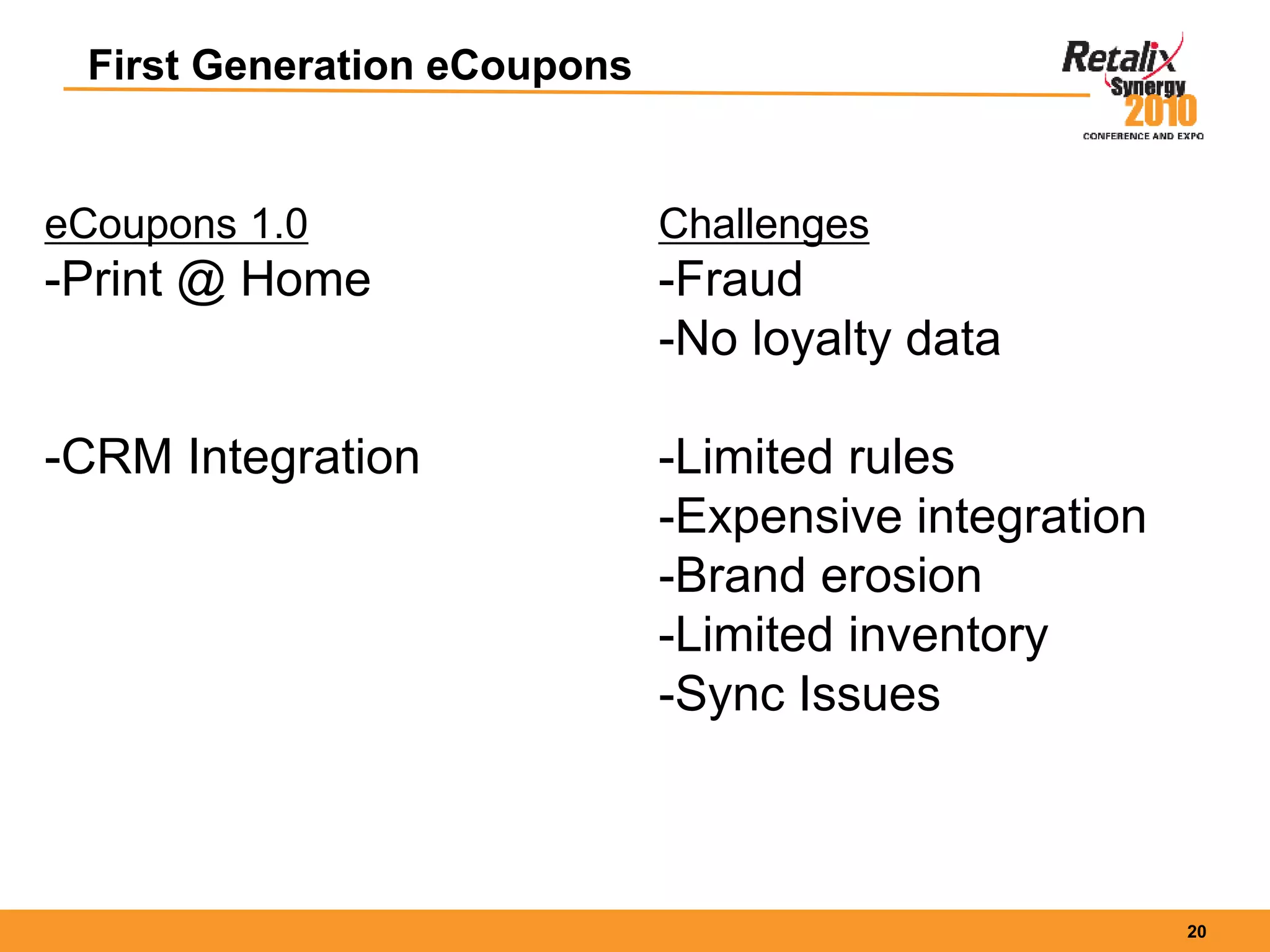 20
First Generation eCoupons
eCoupons 1.0
-Print @ Home
-CRM Integration
Challenges
-Fraud
-No loyalty data
-Limited rules
-Expensive integration
-Brand erosion
-Limited inventory
-Sync Issues
 