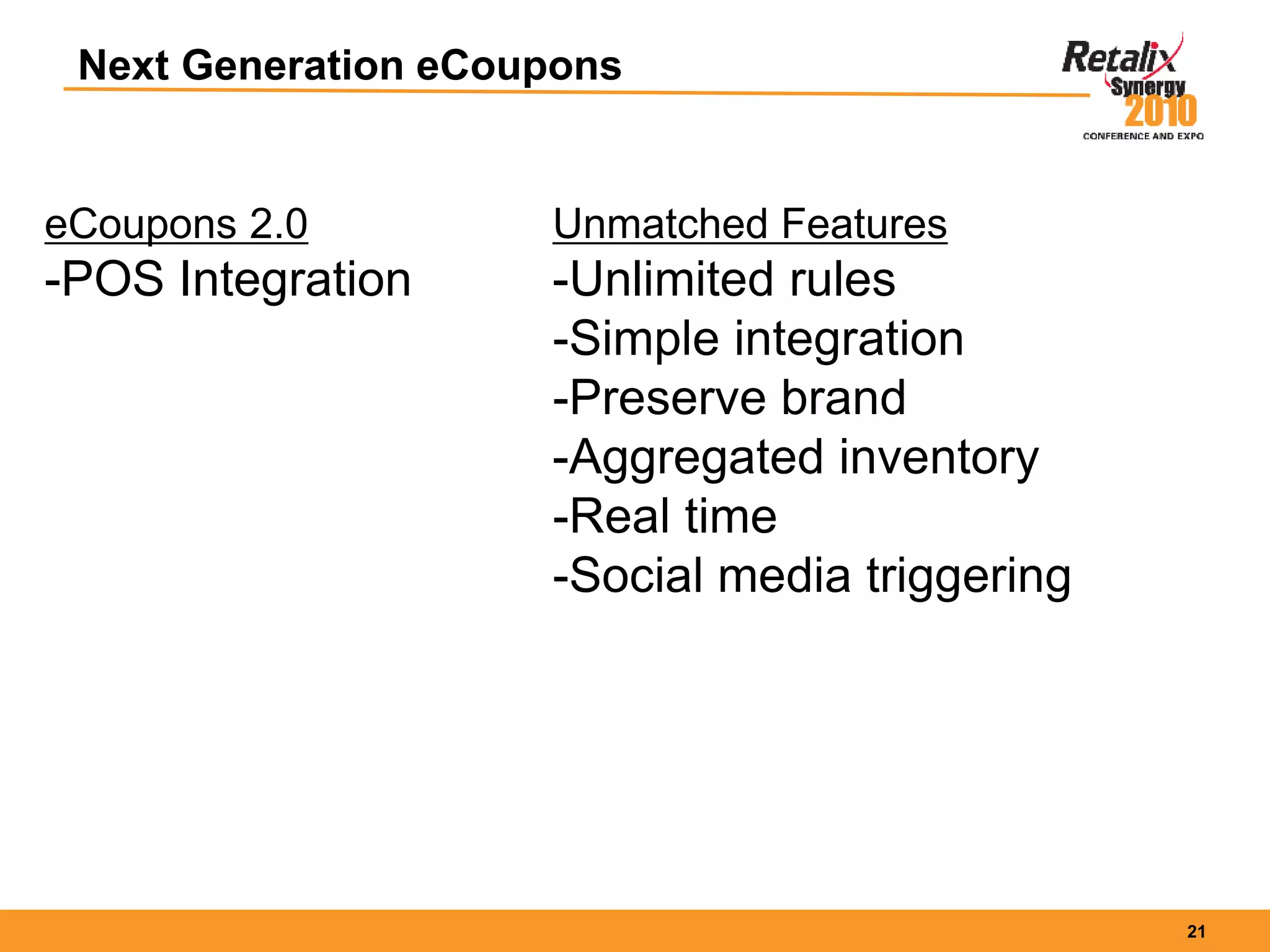 21
Next Generation eCoupons
eCoupons 2.0
-POS Integration
Unmatched Features
-Unlimited rules
-Simple integration
-Preserve brand
-Aggregated inventory
-Real time
-Social media triggering
 