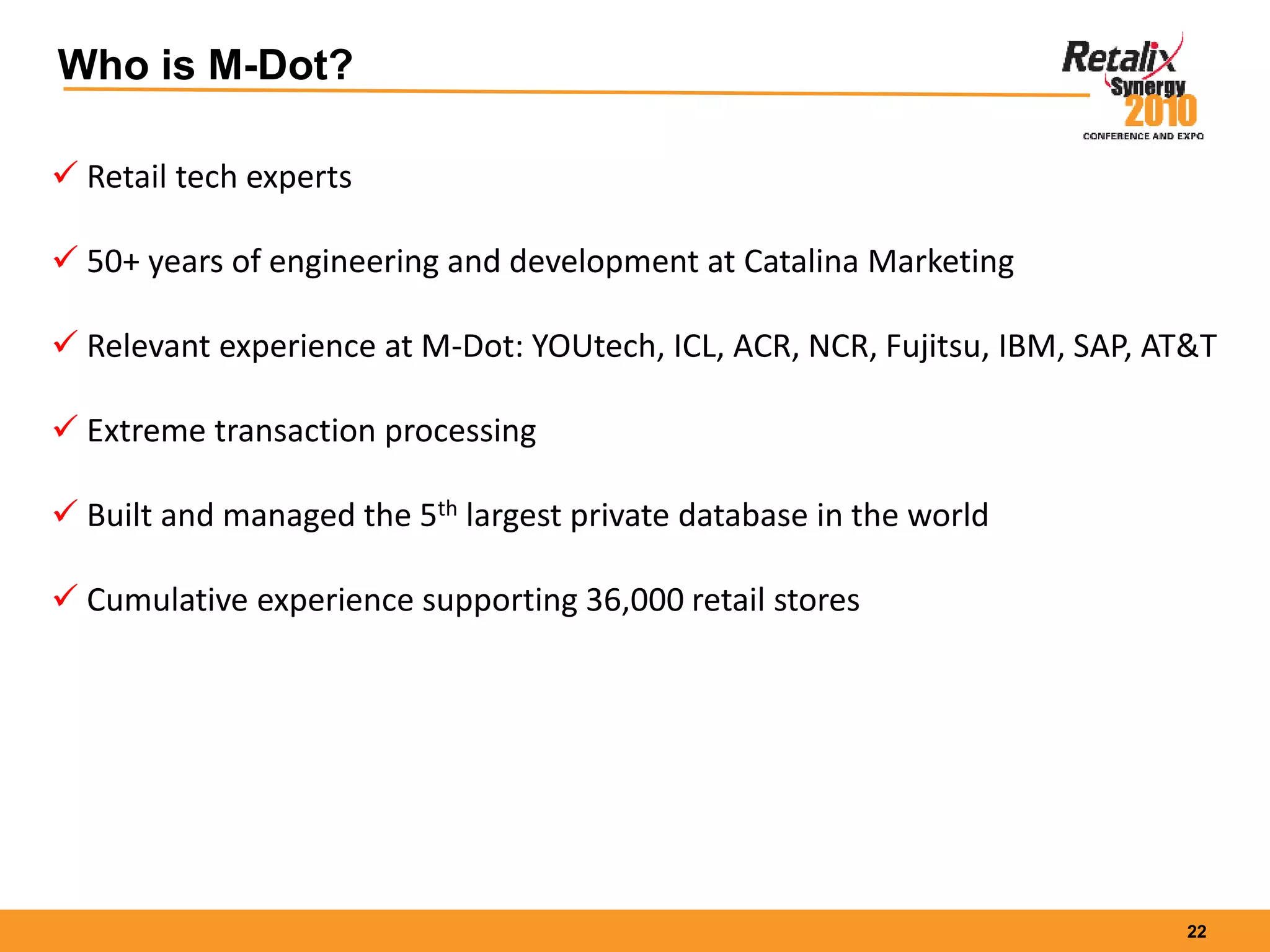 22
Who is M-Dot?
 Retail tech experts
 50+ years of engineering and development at Catalina Marketing
 Relevant experience at M-Dot: YOUtech, ICL, ACR, NCR, Fujitsu, IBM, SAP, AT&T
 Extreme transaction processing
 Built and managed the 5th largest private database in the world
 Cumulative experience supporting 36,000 retail stores
 
