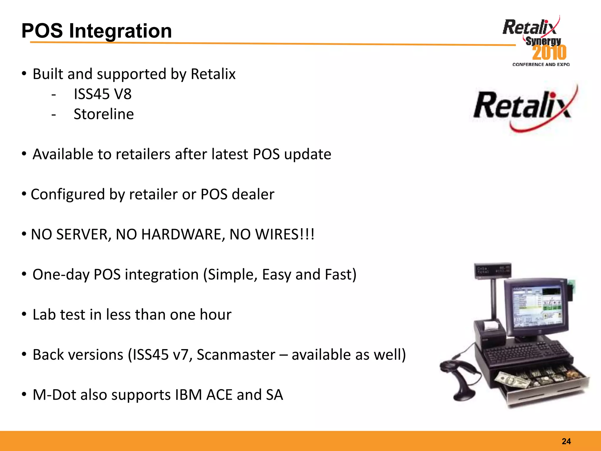 24
POS Integration
• Built and supported by Retalix
- ISS45 V8
- Storeline
• Available to retailers after latest POS update
• Configured by retailer or POS dealer
• NO SERVER, NO HARDWARE, NO WIRES!!!
• One-day POS integration (Simple, Easy and Fast)
• Lab test in less than one hour
• Back versions (ISS45 v7, Scanmaster – available as well)
• M-Dot also supports IBM ACE and SA
 