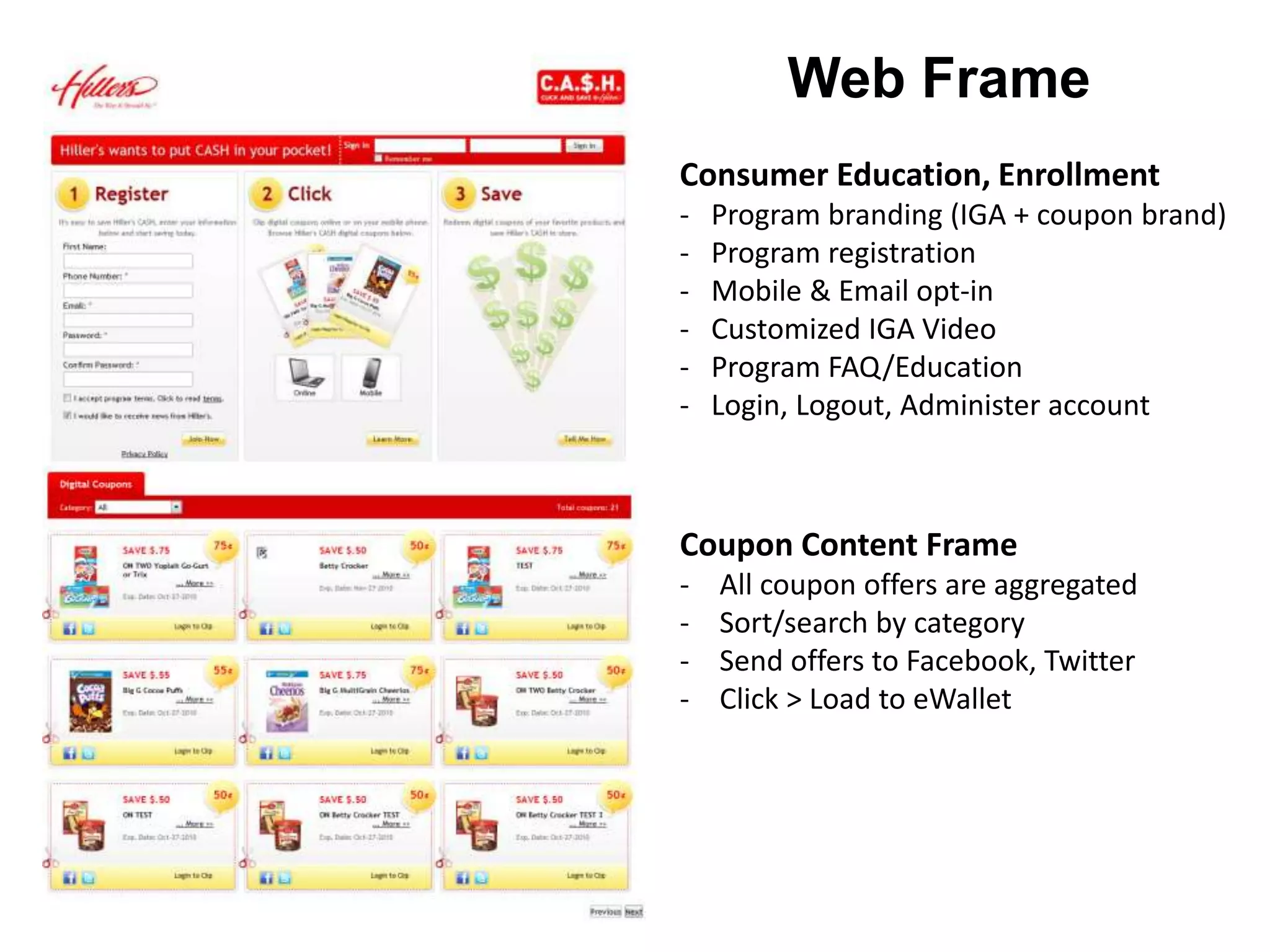 Consumer Education, Enrollment
- Program branding (IGA + coupon brand)
- Program registration
- Mobile & Email opt-in
- Customized IGA Video
- Program FAQ/Education
- Login, Logout, Administer account
Coupon Content Frame
- All coupon offers are aggregated
- Sort/search by category
- Send offers to Facebook, Twitter
- Click > Load to eWallet
Web Frame
 
