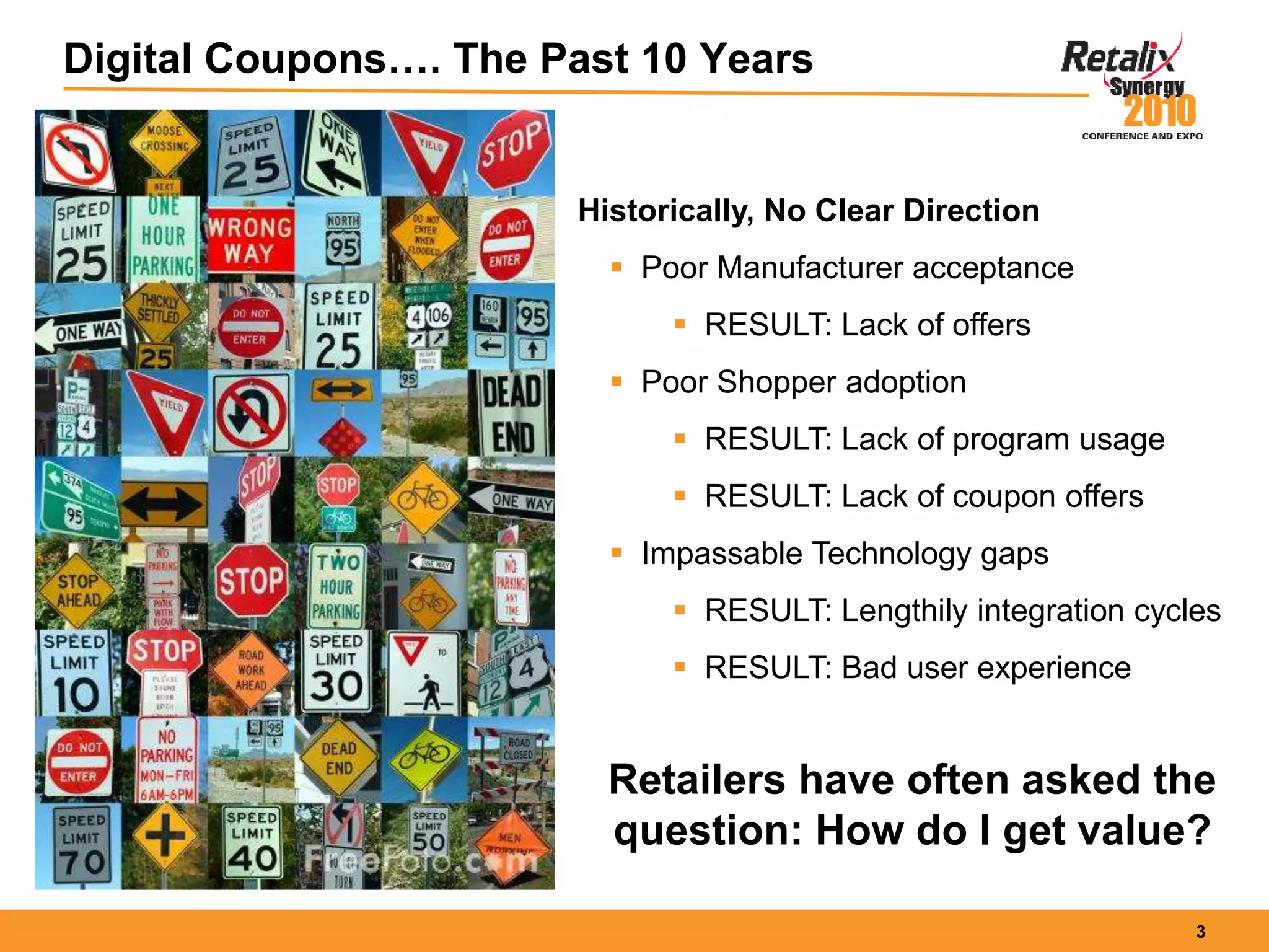 3
Digital Coupons…. The Past 10 Years
Historically, No Clear Direction
 Poor Manufacturer acceptance
 RESULT: Lack of offers
 Poor Shopper adoption
 RESULT: Lack of program usage
 RESULT: Lack of coupon offers
 Impassable Technology gaps
 RESULT: Lengthily integration cycles
 RESULT: Bad user experience
Retailers have often asked the
question: How do I get value?
 
