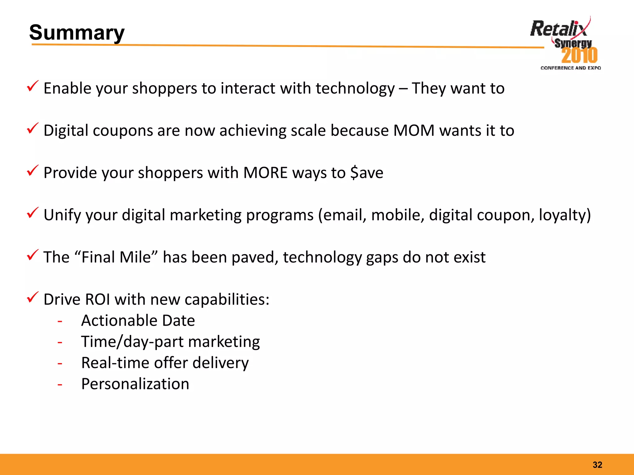 32
Summary
 Enable your shoppers to interact with technology – They want to
 Digital coupons are now achieving scale because MOM wants it to
 Provide your shoppers with MORE ways to $ave
 Unify your digital marketing programs (email, mobile, digital coupon, loyalty)
 The “Final Mile” has been paved, technology gaps do not exist
 Drive ROI with new capabilities:
- Actionable Date
- Time/day-part marketing
- Real-time offer delivery
- Personalization
 