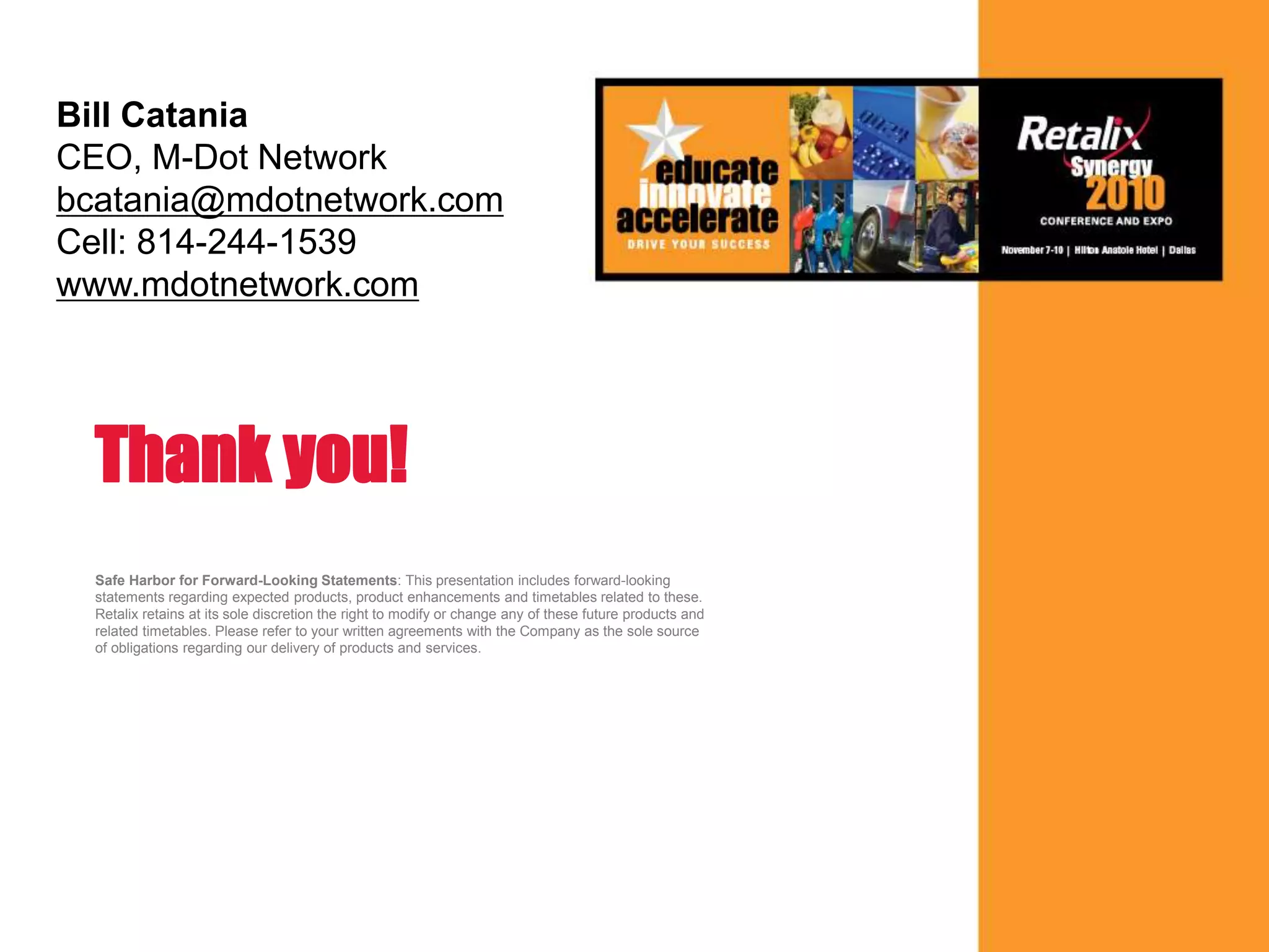 33
Safe Harbor for Forward-Looking Statements: This presentation includes forward-looking
statements regarding expected products, product enhancements and timetables related to these.
Retalix retains at its sole discretion the right to modify or change any of these future products and
related timetables. Please refer to your written agreements with the Company as the sole source
of obligations regarding our delivery of products and services.
Thank you!
Bill Catania
CEO, M-Dot Network
bcatania@mdotnetwork.com
Cell: 814-244-1539
www.mdotnetwork.com
 