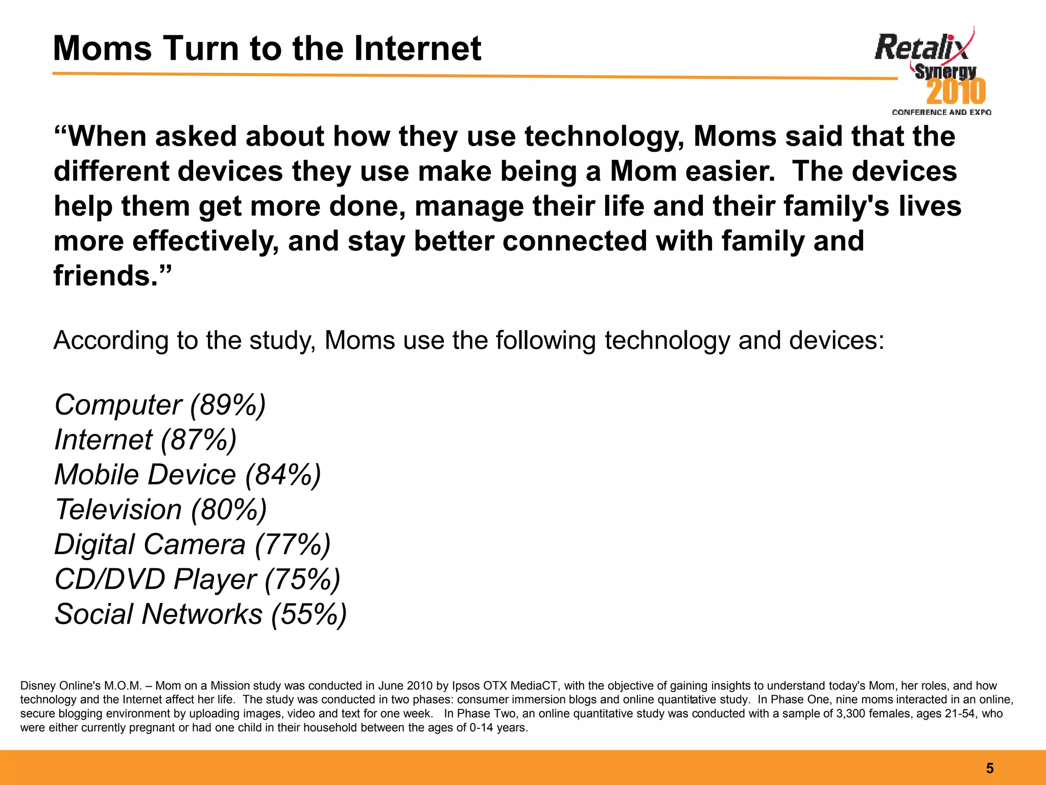 5
Moms Turn to the Internet
“When asked about how they use technology, Moms said that the
different devices they use make being a Mom easier. The devices
help them get more done, manage their life and their family's lives
more effectively, and stay better connected with family and
friends.”
According to the study, Moms use the following technology and devices:
Computer (89%)
Internet (87%)
Mobile Device (84%)
Television (80%)
Digital Camera (77%)
CD/DVD Player (75%)
Social Networks (55%)
Disney Online's M.O.M. – Mom on a Mission study was conducted in June 2010 by Ipsos OTX MediaCT, with the objective of gaining insights to understand today's Mom, her roles, and how
technology and the Internet affect her life. The study was conducted in two phases: consumer immersion blogs and online quantitative study. In Phase One, nine moms interacted in an online,
secure blogging environment by uploading images, video and text for one week. In Phase Two, an online quantitative study was conducted with a sample of 3,300 females, ages 21-54, who
were either currently pregnant or had one child in their household between the ages of 0-14 years.
 