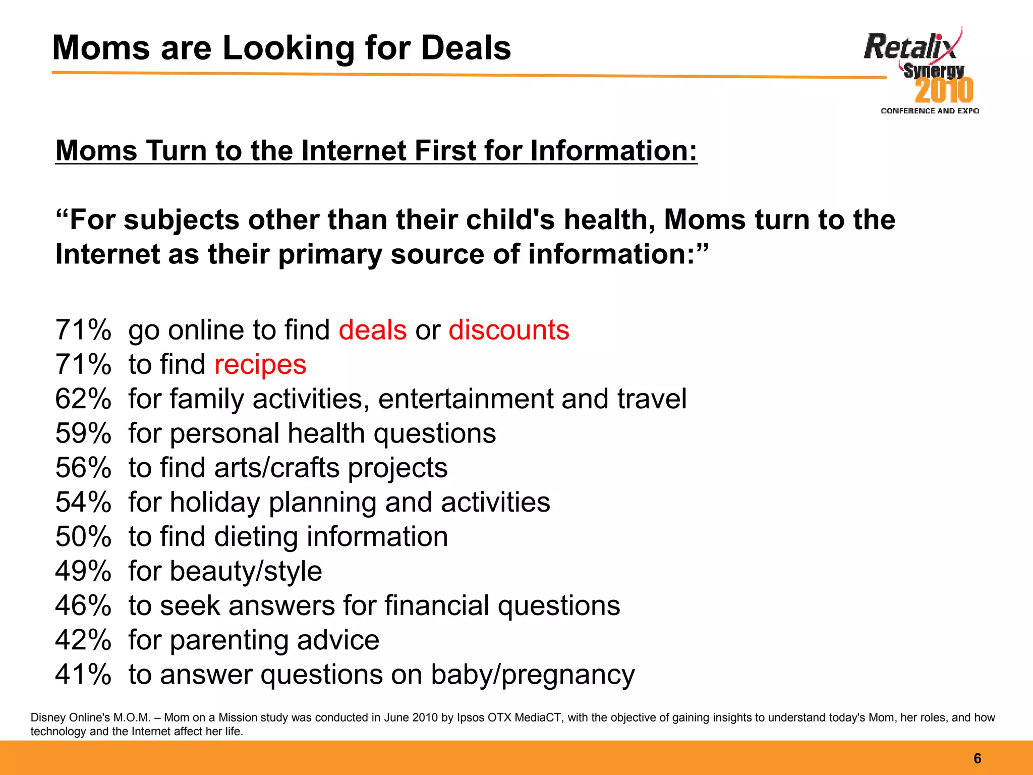 6
Moms are Looking for Deals
Moms Turn to the Internet First for Information:
“For subjects other than their child's health, Moms turn to the
Internet as their primary source of information:”
71% go online to find deals or discounts
71% to find recipes
62% for family activities, entertainment and travel
59% for personal health questions
56% to find arts/crafts projects
54% for holiday planning and activities
50% to find dieting information
49% for beauty/style
46% to seek answers for financial questions
42% for parenting advice
41% to answer questions on baby/pregnancy
Disney Online's M.O.M. – Mom on a Mission study was conducted in June 2010 by Ipsos OTX MediaCT, with the objective of gaining insights to understand today's Mom, her roles, and how
technology and the Internet affect her life.
 