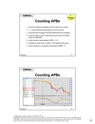 © 2008 Compass Foreign Exchange, LLC. All rights reserved.
*Disclaimer: Trading Foreign Exchange (Forex) carries a high level of risk and is not suitable for all investors. There is a possibility that you
could sustain a loss of all or more of your investment therefore you should not invest money that you cannot afford to lose. You should be
aware of all the risks associated with Foreign Exchange trading. Past performance is not indicative of future results.. 13
25© CompassFX, 2008
www.compassfx.com
1. Check the difference between the HA_Open & HA_Close.
2. 3 – 10 pips difference depending on the time frame.
3. Count the first Average Price Bar (APB) when #2 is satisfied.
4. Once you start a count, continue the count even if a candle
does not satisfy #2.
5. Look to enter a trade between APBs 1, 2, 3.
6. Possible to enter trade on APB 4, if all indicators are good.
7. Look to scale out or potential exit between APBs 5 - 8.
Counting APBsCounting APBs
26© CompassFX, 2008
www.compassfx.com
Counting APBsCounting APBs
 