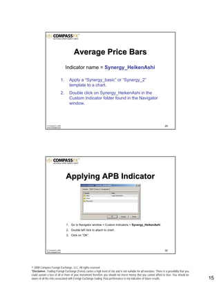 © 2008 Compass Foreign Exchange, LLC. All rights reserved.
*Disclaimer: Trading Foreign Exchange (Forex) carries a high level of risk and is not suitable for all investors. There is a possibility that you
could sustain a loss of all or more of your investment therefore you should not invest money that you cannot afford to lose. You should be
aware of all the risks associated with Foreign Exchange trading. Past performance is not indicative of future results.. 15
29© CompassFX, 2008
www.compassfx.com
Indicator name = Synergy_HeikenAshi
1. Apply a “Synergy_basic” or “Synergy_2”
template to a chart.
2. Double click on Synergy_HeikenAshi in the
Custom Indicator folder found in the Navigator
window.
Average Price BarsAverage Price Bars
30© CompassFX, 2008
www.compassfx.com
Applying APB IndicatorApplying APB Indicator
1. Go to Navigator window > Custom Indicators > Synergy_HeikenAshi
2. Double left click to attach to chart.
3. Click on “OK”.
 