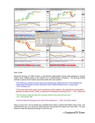 Dear Trader,
Advanced Synergy 2.0 offers traders a user-friendly sophisticated trading edge designed to prompt
traders when multiple facets of the market are in complimentary consensus. The Synergy trading
method is used by Forex traders around the world with much acclaim:
"The method you shared over two days was everything you stated and more. The indicators and
method may be the best I've been exposed to since I started trading Forex 3 ½ years ago!"
~ G.R., Phoenix, AZ
“I have never been able to gain such consistency until this method...the simplicity and conservative
approach to taking a trade. Finally, an approach to trading that is working for me.” ~ K.K., Detroit, MI
"The one thing I really like about the Synergy method is the entry and exit rules."
~ B.J., Kansas City, MO
"I use the Advanced Synergy as my main Forex trading tool." ~ M.M., Sao Paulo, Brazil
Okay, it’s your turn! You’ve traded your valuable time to learn a system that traders enjoy using. Our
commitment to you is to show you what we know and provide the support you may need – it’s your
choice to make the Advanced Synergy 2.0 work for you!
                                                                                            ~ CompassFX Team 
 