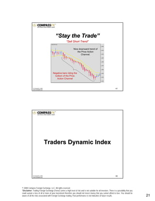 © 2008 Compass Foreign Exchange, LLC. All rights reserved.
*Disclaimer: Trading Foreign Exchange (Forex) carries a high level of risk and is not suitable for all investors. There is a possibility that you
could sustain a loss of all or more of your investment therefore you should not invest money that you cannot afford to lose. You should be
aware of all the risks associated with Foreign Exchange trading. Past performance is not indicative of future results.. 21
41© CompassFX, 2008
www.compassfx.com
Negative bars riding the
bottom of the Price
Action Channel
““Sell Short TrendSell Short Trend””
Nice downward trend of
the Price Action
Channel.
““Stay the TradeStay the Trade””
42© CompassFX, 2008
www.compassfx.com
Traders Dynamic IndexTraders Dynamic Index
 
