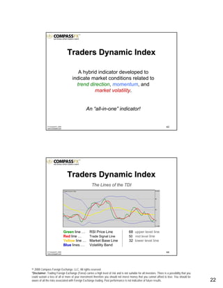 © 2008 Compass Foreign Exchange, LLC. All rights reserved.
*Disclaimer: Trading Foreign Exchange (Forex) carries a high level of risk and is not suitable for all investors. There is a possibility that you
could sustain a loss of all or more of your investment therefore you should not invest money that you cannot afford to lose. You should be
aware of all the risks associated with Foreign Exchange trading. Past performance is not indicative of future results.. 22
43© CompassFX, 2008
www.compassfx.com
A hybrid indicator developed to
indicate market conditions related to
trend direction, momentum, and
market volatility.
An “all-in-one” indicator!
Traders Dynamic IndexTraders Dynamic Index
44© CompassFX, 2008
www.compassfx.com
Traders Dynamic IndexTraders Dynamic Index
The Lines of the TDIThe Lines of the TDI
GreenGreen line … RSI Price Line 68 upper level line
RedRed line … Trade Signal Line 50 mid level line
YellowYellow line … Market Base Line 32 lower level line
BlueBlue lines … Volatility Band
 