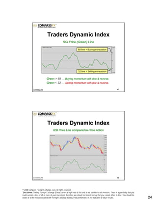 © 2008 Compass Foreign Exchange, LLC. All rights reserved.
*Disclaimer: Trading Foreign Exchange (Forex) carries a high level of risk and is not suitable for all investors. There is a possibility that you
could sustain a loss of all or more of your investment therefore you should not invest money that you cannot afford to lose. You should be
aware of all the risks associated with Foreign Exchange trading. Past performance is not indicative of future results.. 24
47© CompassFX, 2008
www.compassfx.com
RSI Price (Green) LineRSI Price (Green) Line
GreenGreen > 68> 68 …… Buying momentum will slow & reverse.Buying momentum will slow & reverse.
GreenGreen < 3232 …… Selling momentum will slow & reverse.Selling momentum will slow & reverse.
68 line = Buying exhaustion
32 line = Selling exhaustion
Traders Dynamic IndexTraders Dynamic Index
48© CompassFX, 2008
www.compassfx.com
RSI Price Line compared to Price ActionRSI Price Line compared to Price Action
Traders Dynamic IndexTraders Dynamic Index
 