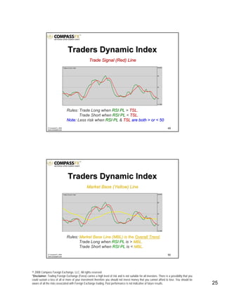 © 2008 Compass Foreign Exchange, LLC. All rights reserved.
*Disclaimer: Trading Foreign Exchange (Forex) carries a high level of risk and is not suitable for all investors. There is a possibility that you
could sustain a loss of all or more of your investment therefore you should not invest money that you cannot afford to lose. You should be
aware of all the risks associated with Foreign Exchange trading. Past performance is not indicative of future results.. 25
49© CompassFX, 2008
www.compassfx.com
Trade Signal (Red) LineTrade Signal (Red) Line
Rules: Trade Long whenRules: Trade Long when RSI PLRSI PL >> TSL.TSL.
Trade Short whenTrade Short when RSI PLRSI PL << TSL.TSL.
Note:Note: Less risk whenLess risk when RSI PLRSI PL && TSLTSL are both > or < 50are both > or < 50
Traders Dynamic IndexTraders Dynamic Index
50© CompassFX, 2008
www.compassfx.com
Market Base (Yellow) LineMarket Base (Yellow) Line
Rules:Rules: Market Base Line (MBL) is theMarket Base Line (MBL) is the Overall TrendOverall Trend..
Trade Long whenTrade Long when RSI PLRSI PL is >is > MBL.MBL.
Trade Short whenTrade Short when RSI PLRSI PL is <is < MBL.MBL.
Traders Dynamic IndexTraders Dynamic Index
 