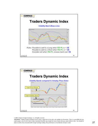 © 2008 Compass Foreign Exchange, LLC. All rights reserved.
*Disclaimer: Trading Foreign Exchange (Forex) carries a high level of risk and is not suitable for all investors. There is a possibility that you
could sustain a loss of all or more of your investment therefore you should not invest money that you cannot afford to lose. You should be
aware of all the risks associated with Foreign Exchange trading. Past performance is not indicative of future results.. 27
53© CompassFX, 2008
www.compassfx.com
Volatility Band (Blue) LinesVolatility Band (Blue) Lines
Rules: Possible to add to a Long whenRules: Possible to add to a Long when RSI PLRSI PL is >is > VB.VB.
Possible to add to a Short whenPossible to add to a Short when RSI PLRSI PL is <is < VB.VB.
Consider exit whenConsider exit when RSI PLRSI PL crosses back overcrosses back over VB.VB.
Traders Dynamic IndexTraders Dynamic Index
54© CompassFX, 2008
www.compassfx.com
Volatility Bands compared to Intraday Price ActionVolatility Bands compared to Intraday Price Action
Tight Volatility Band
Tight Price Range
Traders Dynamic IndexTraders Dynamic Index
 