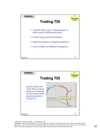 © 2008 Compass Foreign Exchange, LLC. All rights reserved.
*Disclaimer: Trading Foreign Exchange (Forex) carries a high level of risk and is not suitable for all investors. There is a possibility that you
could sustain a loss of all or more of your investment therefore you should not invest money that you cannot afford to lose. You should be
aware of all the risks associated with Foreign Exchange trading. Past performance is not indicative of future results.. 28
55© CompassFX, 2008
www.compassfx.com
Treat the TDI as your “Trading Buddy” to
inform and/or confirm price action.
Confirm Entry and Exit conditions.
Determine Positive or Negative sentiment.
Look for Bullish and Bearish Divergence.
Trading TDITrading TDI
56© CompassFX, 2008
www.compassfx.com
Trading TDITrading TDI
Use the Green line
of the TDI as market
sentiment compared
to Price activity when
considering Bullish
Divergence. Bullish Divergence
 