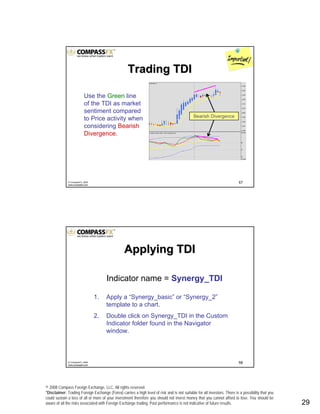 © 2008 Compass Foreign Exchange, LLC. All rights reserved.
*Disclaimer: Trading Foreign Exchange (Forex) carries a high level of risk and is not suitable for all investors. There is a possibility that you
could sustain a loss of all or more of your investment therefore you should not invest money that you cannot afford to lose. You should be
aware of all the risks associated with Foreign Exchange trading. Past performance is not indicative of future results.. 29
57© CompassFX, 2008
www.compassfx.com
Trading TDITrading TDI
Use the Green line
of the TDI as market
sentiment compared
to Price activity when
considering Bearish
Divergence.
Bearish Divergence
58© CompassFX, 2008
www.compassfx.com
Indicator name = Synergy_TDI
1. Apply a “Synergy_basic” or “Synergy_2”
template to a chart.
2. Double click on Synergy_TDI in the Custom
Indicator folder found in the Navigator
window.
Applying TDIApplying TDI
 
