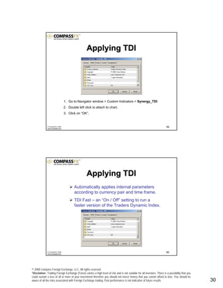 © 2008 Compass Foreign Exchange, LLC. All rights reserved.
*Disclaimer: Trading Foreign Exchange (Forex) carries a high level of risk and is not suitable for all investors. There is a possibility that you
could sustain a loss of all or more of your investment therefore you should not invest money that you cannot afford to lose. You should be
aware of all the risks associated with Foreign Exchange trading. Past performance is not indicative of future results.. 30
59© CompassFX, 2008
www.compassfx.com
1. Go to Navigator window > Custom Indicators > Synergy_TDI
2. Double left click to attach to chart.
3. Click on “OK”.
Applying TDIApplying TDI
60© CompassFX, 2008
www.compassfx.com
Automatically applies internal parameters
according to currency pair and time frame.
TDI Fast – an “On / Off” setting to run a
faster version of the Traders Dynamic Index.
Applying TDIApplying TDI
 