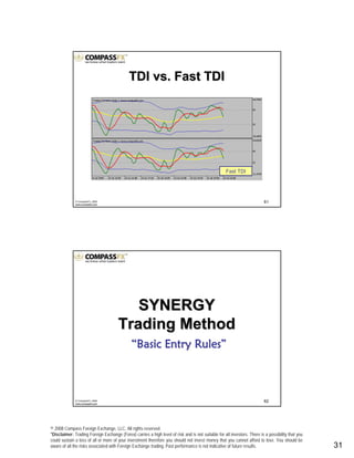© 2008 Compass Foreign Exchange, LLC. All rights reserved.
*Disclaimer: Trading Foreign Exchange (Forex) carries a high level of risk and is not suitable for all investors. There is a possibility that you
could sustain a loss of all or more of your investment therefore you should not invest money that you cannot afford to lose. You should be
aware of all the risks associated with Foreign Exchange trading. Past performance is not indicative of future results.. 31
61© CompassFX, 2008
www.compassfx.com
TDI vs. Fast TDITDI vs. Fast TDI
Fast TDI
62© CompassFX, 2008
www.compassfx.com
SYNERGYSYNERGY
Trading MethodTrading Method
““Basic Entry RulesBasic Entry Rules””
 