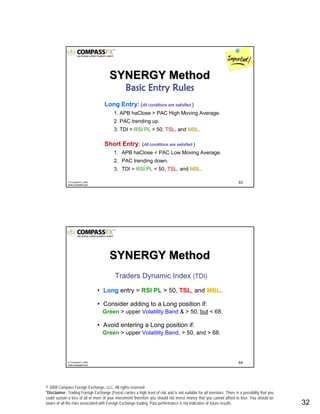 © 2008 Compass Foreign Exchange, LLC. All rights reserved.
*Disclaimer: Trading Foreign Exchange (Forex) carries a high level of risk and is not suitable for all investors. There is a possibility that you
could sustain a loss of all or more of your investment therefore you should not invest money that you cannot afford to lose. You should be
aware of all the risks associated with Foreign Exchange trading. Past performance is not indicative of future results.. 32
63© CompassFX, 2008
www.compassfx.com
Long Entry: (All conditions are satisfied.)
1. APB haClose > PAC High Moving Average.
2. PAC trending up.
3. TDI = RSI PL > 50, TSL, and MBLMBL.
Short Entry: (All conditions are satisfied.)
1. APB haClose < PAC Low Moving Average.
2. PAC trending down.
3. TDI = RSI PL < 50, TSL, and MBLMBL.
SYNERGY MethodSYNERGY Method
Basic Entry RulesBasic Entry Rules
64© CompassFX, 2008
www.compassfx.com
Traders Dynamic Index (TDI)
• Long entry = RSI PL > 50, TSL, and MBLMBL.
• Consider adding to a Long position if:
Green > upper Volatility Band & > 50, but < 68.
• Avoid entering a Long position if:
Green > upper Volatility Band, > 50, and > 68.
SYNERGY MethodSYNERGY Method
 