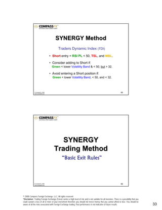 © 2008 Compass Foreign Exchange, LLC. All rights reserved.
*Disclaimer: Trading Foreign Exchange (Forex) carries a high level of risk and is not suitable for all investors. There is a possibility that you
could sustain a loss of all or more of your investment therefore you should not invest money that you cannot afford to lose. You should be
aware of all the risks associated with Foreign Exchange trading. Past performance is not indicative of future results.. 33
65© CompassFX, 2008
www.compassfx.com
Traders Dynamic Index (TDI)
• Short entry = RSI PL < 50, TSL, and MBLMBL.
• Consider adding to Short if:
Green < lower Volatility Band & < 50, but > 32.
• Avoid entering a Short position if:
Green < lower Volatility Band, < 50, and < 32.
SYNERGY MethodSYNERGY Method
66© CompassFX, 2008
www.compassfx.com
SYNERGYSYNERGY
Trading MethodTrading Method
““Basic Exit RulesBasic Exit Rules””
 
