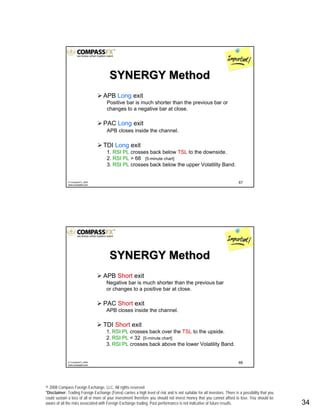 © 2008 Compass Foreign Exchange, LLC. All rights reserved.
*Disclaimer: Trading Foreign Exchange (Forex) carries a high level of risk and is not suitable for all investors. There is a possibility that you
could sustain a loss of all or more of your investment therefore you should not invest money that you cannot afford to lose. You should be
aware of all the risks associated with Foreign Exchange trading. Past performance is not indicative of future results.. 34
67© CompassFX, 2008
www.compassfx.com
APB Long exit
Positive bar is much shorter than the previous bar or
changes to a negative bar at close.
PAC Long exit
APB closes inside the channel.
TDI Long exit
1. RSI PL crosses back below TSL to the downside.
2. RSI PL > 68 [5-minute chart]
3. RSI PL crosses back below the upper Volatility Band.
SYNERGY MethodSYNERGY Method
68© CompassFX, 2008
www.compassfx.com
APB Short exit
Negative bar is much shorter than the previous bar
or changes to a positive bar at close.
PAC Short exit
APB closes inside the channel.
TDI Short exit
1. RSI PL crosses back over the TSL to the upside.
2. RSI PL < 32 [5-minute chart]
3. RSI PL crosses back above the lower Volatility Band.
SYNERGY MethodSYNERGY Method
 