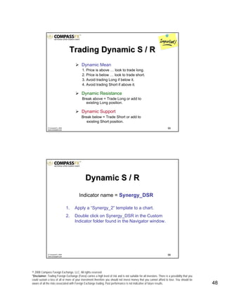 © 2008 Compass Foreign Exchange, LLC. All rights reserved.
*Disclaimer: Trading Foreign Exchange (Forex) carries a high level of risk and is not suitable for all investors. There is a possibility that you
could sustain a loss of all or more of your investment therefore you should not invest money that you cannot afford to lose. You should be
aware of all the risks associated with Foreign Exchange trading. Past performance is not indicative of future results.. 48
95© CompassFX, 2008
www.compassfx.com
Trading Dynamic S / RTrading Dynamic S / R
Dynamic Mean
1. Price is above … look to trade long.
2. Price is below … look to trade short.
3. Avoid trading Long if below it.
4. Avoid trading Short if above it.
Dynamic Resistance
Break above = Trade Long or add to
existing Long position.
Dynamic Support
Break below = Trade Short or add to
existing Short position.
96© CompassFX, 2008
www.compassfx.com
Indicator name = Synergy_DSR
1. Apply a “Synergy_2” template to a chart.
2. Double click on Synergy_DSR in the Custom
Indicator folder found in the Navigator window.
Dynamic S / RDynamic S / R
 