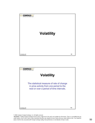© 2008 Compass Foreign Exchange, LLC. All rights reserved.
*Disclaimer: Trading Foreign Exchange (Forex) carries a high level of risk and is not suitable for all investors. There is a possibility that you
could sustain a loss of all or more of your investment therefore you should not invest money that you cannot afford to lose. You should be
aware of all the risks associated with Foreign Exchange trading. Past performance is not indicative of future results.. 50
99© CompassFX, 2008
www.compassfx.com
VolatilityVolatility
100© CompassFX, 2008
www.compassfx.com
VolatilityVolatility
The statistical measure of rate of change
in price activity from one period to the
next or over a period of time intervals.
 