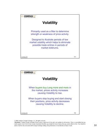 © 2008 Compass Foreign Exchange, LLC. All rights reserved.
*Disclaimer: Trading Foreign Exchange (Forex) carries a high level of risk and is not suitable for all investors. There is a possibility that you
could sustain a loss of all or more of your investment therefore you should not invest money that you cannot afford to lose. You should be
aware of all the risks associated with Foreign Exchange trading. Past performance is not indicative of future results.. 51
101© CompassFX, 2008
www.compassfx.com
VolatilityVolatility
Primarily used as a filter to determine
strength or weakness of price activity.
Designed to illustrate periods of low
market volatility which helps to eliminate
possible trade entries in periods of
market doldrums.
102© CompassFX, 2008
www.compassfx.com
When buyers buy Long more and more in
the market, prices activity increases
causing Volatility to rise.
When buyers stop buying and start closing
their positions, price activity decreases
causing Volatility to decline.
VolatilityVolatility
 