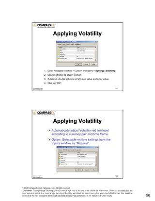 © 2008 Compass Foreign Exchange, LLC. All rights reserved.
*Disclaimer: Trading Foreign Exchange (Forex) carries a high level of risk and is not suitable for all investors. There is a possibility that you
could sustain a loss of all or more of your investment therefore you should not invest money that you cannot afford to lose. You should be
aware of all the risks associated with Foreign Exchange trading. Past performance is not indicative of future results.. 56
111© CompassFX, 2008
www.compassfx.com
1. Go to Navigator window > Custom Indicators > Synergy_Volatility.
2. Double left click to attach to chart.
3. If desired, double left click on MyLevel value and enter value.
4. Click on “OK”.
Applying VolatilityApplying Volatility
112© CompassFX, 2008
www.compassfx.com
Automatically adjust Volatility red line level
according to currency pair and time frame.
Option: Selectable red line settings from the
Inputs window as “MyLevel”.
Applying VolatilityApplying Volatility
 