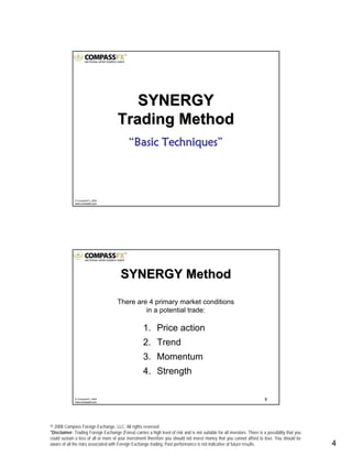 © 2008 Compass Foreign Exchange, LLC. All rights reserved.
*Disclaimer: Trading Foreign Exchange (Forex) carries a high level of risk and is not suitable for all investors. There is a possibility that you
could sustain a loss of all or more of your investment therefore you should not invest money that you cannot afford to lose. You should be
aware of all the risks associated with Foreign Exchange trading. Past performance is not indicative of future results.. 4
© CompassFX, 2008
www.compassfx.com
SYNERGYSYNERGY
Trading MethodTrading Method
““Basic TechniquesBasic Techniques””
8© CompassFX, 2008
www.compassfx.com
1. Price action
2. Trend
3. Momentum
4. Strength
SYNERGY MethodSYNERGY Method
There are 4 primary market conditions
in a potential trade:
 