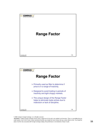 © 2008 Compass Foreign Exchange, LLC. All rights reserved.
*Disclaimer: Trading Foreign Exchange (Forex) carries a high level of risk and is not suitable for all investors. There is a possibility that you
could sustain a loss of all or more of your investment therefore you should not invest money that you cannot afford to lose. You should be
aware of all the risks associated with Foreign Exchange trading. Past performance is not indicative of future results.. 58
115© CompassFX, 2008
www.compassfx.com
Range FactorRange Factor
116© CompassFX, 2008
www.compassfx.com
Range FactorRange Factor
Primarily used as filter to determine if
price is in a range of inactivity.
Designed to avoid trading in periods of
inactivity and tight choppy markets.
The unique design of the Range Factor
helps to eliminate trade entries due to
indecision or lack of discipline.
 