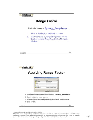 © 2008 Compass Foreign Exchange, LLC. All rights reserved.
*Disclaimer: Trading Foreign Exchange (Forex) carries a high level of risk and is not suitable for all investors. There is a possibility that you
could sustain a loss of all or more of your investment therefore you should not invest money that you cannot afford to lose. You should be
aware of all the risks associated with Foreign Exchange trading. Past performance is not indicative of future results.. 62
123© CompassFX, 2008
www.compassfx.com
Indicator name = Synergy_RangeFactor
1. Apply a “Synergy_2” template to a chart.
2. Double click on Synergy_RangeFactor in the
Custom Indicator folder found in the Navigator
window.
Range FactorRange Factor
124© CompassFX, 2008
www.compassfx.com
Applying Range FactorApplying Range Factor
1. Go to Navigator window > Custom Indicators > Synergy_RangeFactor.
2. Double left click to attach to chart.
3. If desired, double left click MyRange value, and enter value of choice.
4. Click on “OK”.
 