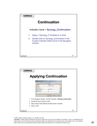 © 2008 Compass Foreign Exchange, LLC. All rights reserved.
*Disclaimer: Trading Foreign Exchange (Forex) carries a high level of risk and is not suitable for all investors. There is a possibility that you
could sustain a loss of all or more of your investment therefore you should not invest money that you cannot afford to lose. You should be
aware of all the risks associated with Foreign Exchange trading. Past performance is not indicative of future results.. 66
131© CompassFX, 2008
www.compassfx.com
Indicator name = Synergy_Continuation
1. Apply a “Synergy_2” template to a chart.
2. Double click on Synergy_Continuation in the
Custom Indicator folder found in the Navigator
window.
ContinuationContinuation
132© CompassFX, 2008
www.compassfx.com
Applying ContinuationApplying Continuation
1. Go to Navigator window > Custom Indicators > Synergy_Continuation
2. Double left click to attach to chart.
3. Adjust values of MA_Method and MA_Period, if desired.
4. Click on “OK”.
 