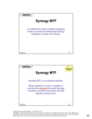 © 2008 Compass Foreign Exchange, LLC. All rights reserved.
*Disclaimer: Trading Foreign Exchange (Forex) carries a high level of risk and is not suitable for all investors. There is a possibility that you
could sustain a loss of all or more of your investment therefore you should not invest money that you cannot afford to lose. You should be
aware of all the risks associated with Foreign Exchange trading. Past performance is not indicative of future results.. 68
135© CompassFX, 2008
www.compassfx.com
Synergy MTFSynergy MTF
A multiple time frame indicator designed
solely to monitor the Advanced Synergy
conditions of other time frames.
136© CompassFX, 2008
www.compassfx.com
Synergy MTF is an optional indicator.
When applied to a chart, it updates in
real-time the normal Advanced Synergy
conditions of other time frames for that
specific currency pair.
Synergy MTFSynergy MTF
 